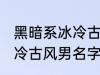 黑暗系冰冷古风男名字推荐 黑暗系冰冷古风男名字推荐有哪些