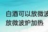 白酒可以放微波炉加热吗 白酒能不能放微波炉加热