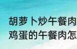 胡萝卜炒午餐肉怎么做好吃 胡萝卜炒鸡蛋的午餐肉怎么做好吃