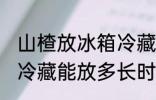 山楂放冰箱冷藏能放多久 山楂放冰箱冷藏能放多长时间