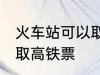 火车站可以取高铁票吗 能不能火车站取高铁票