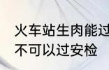 火车站生肉能过安检吗 火车站生肉可不可以过安检