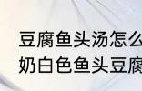 豆腐鱼头汤怎么做才能汤是白的 浓郁奶白色鱼头豆腐汤